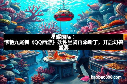 星耀国际：惊艳九尾狐《QQ西游》妖性坐骑再添新丁，开启幻兽盛宴